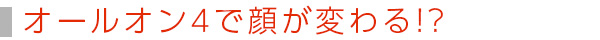 オールオン4で顔が変わる!?
