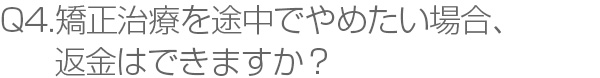 Q4.矯正治療を途中でやめたい場合、返金はできますか？