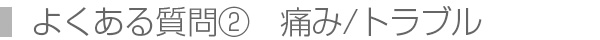 よくある質問②　痛み/トラブル